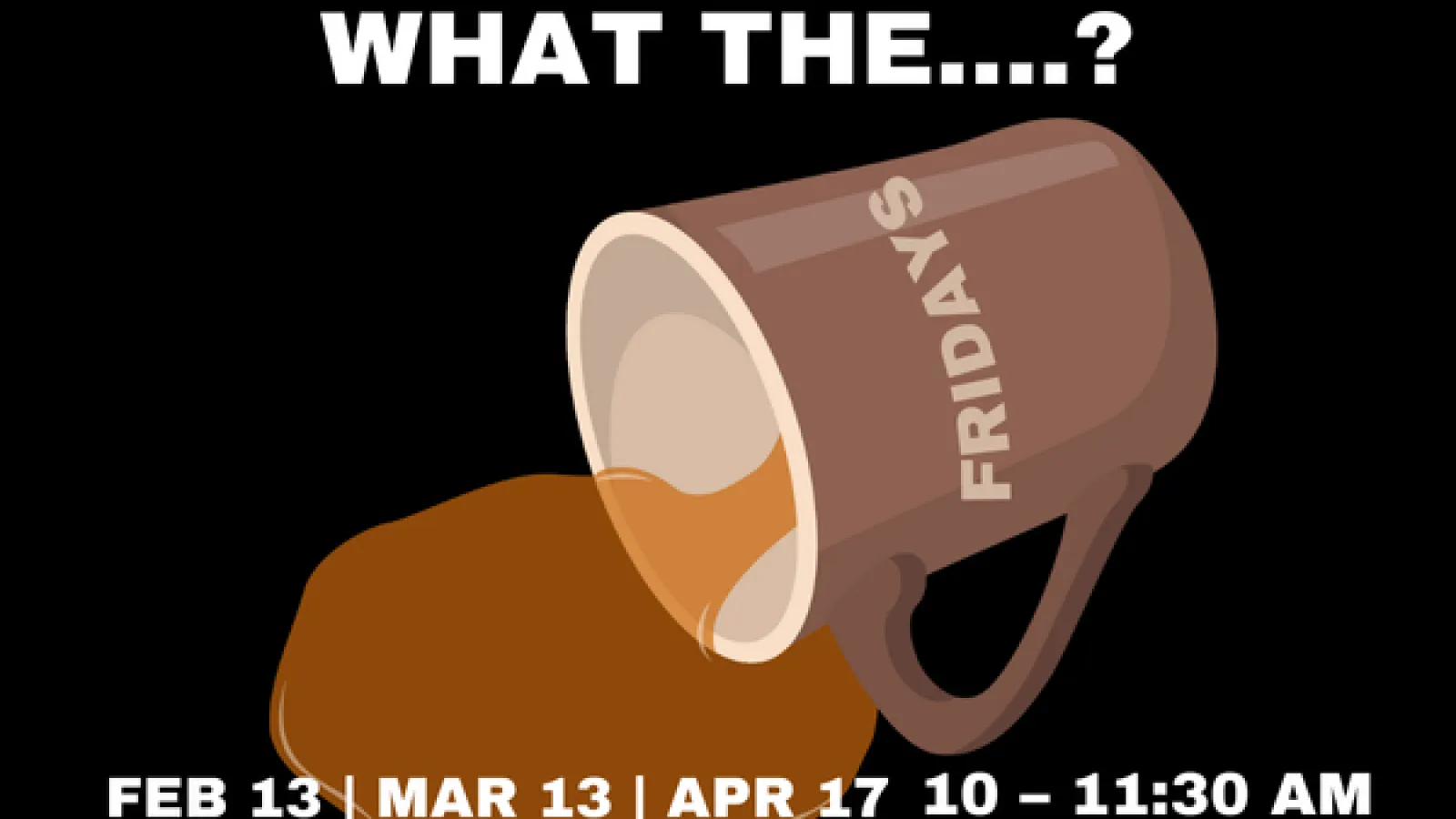 A tipped over coffee mug with the text "What the Fridays?" February 13, March 13, April 17, 10 - 11:30 AM